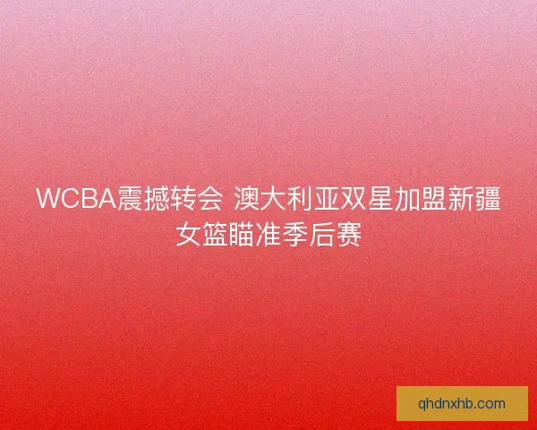 WCBA震撼转会 澳大利亚双星加盟新疆女篮瞄准季后赛