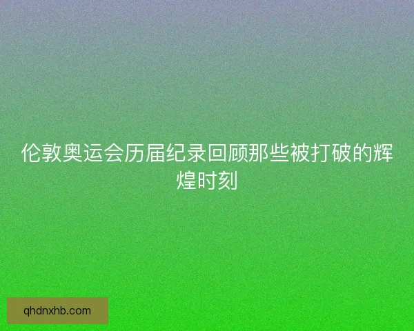 伦敦奥运会历届纪录回顾那些被打破的辉煌时刻