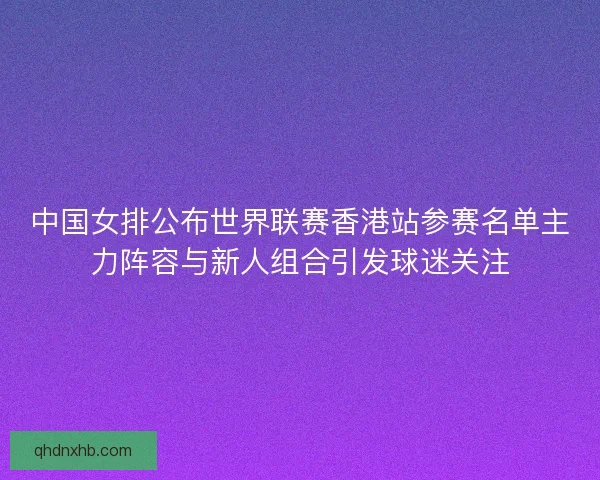 中国女排公布世界联赛香港站参赛名单主力阵容与新人组合引发球迷关注