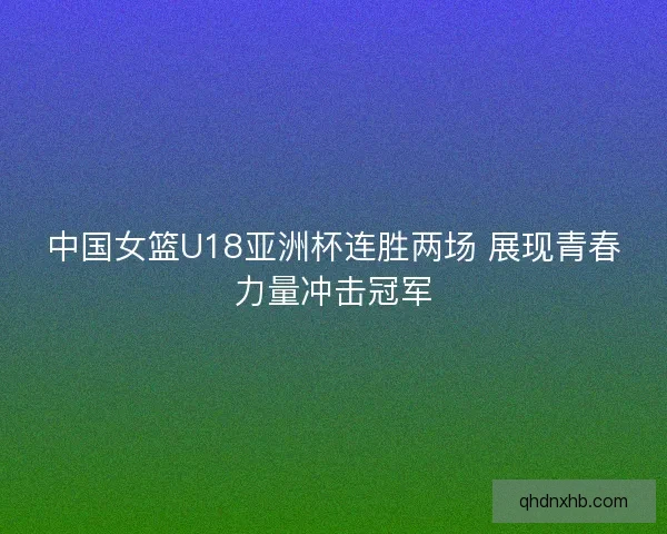 中国女篮U18亚洲杯连胜两场 展现青春力量冲击冠军