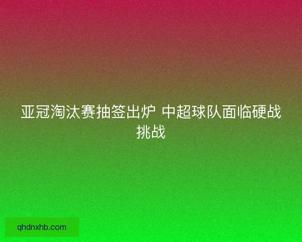亚冠淘汰赛抽签出炉 中超球队面临硬战挑战