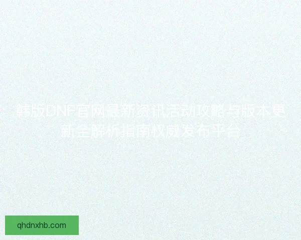 韩版DNF官网最新资讯活动攻略与版本更新全解析指南权威发布平台