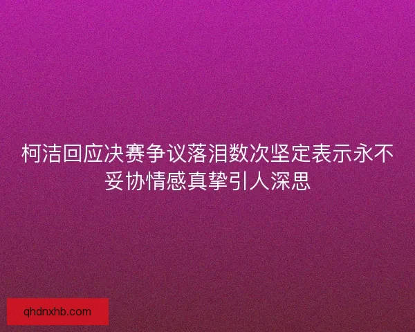 柯洁回应决赛争议落泪数次坚定表示永不妥协情感真挚引人深思