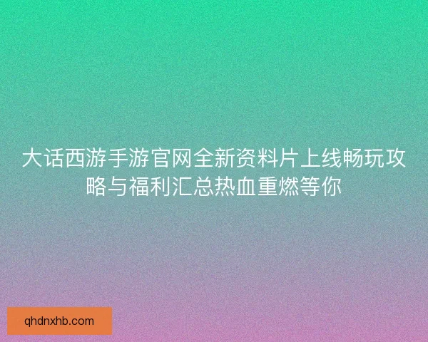 大话西游手游官网全新资料片上线畅玩攻略与福利汇总热血重燃等你