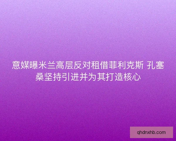 意媒曝米兰高层反对租借菲利克斯 孔塞桑坚持引进并为其打造核心 意媒曝米兰高层反对租借菲利克斯 孔塞桑坚持引进并为其打造核心