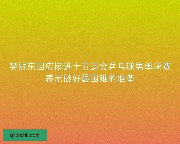 樊振东回应挺进十五运会乒乓球男单决赛表示做好最困难的准备