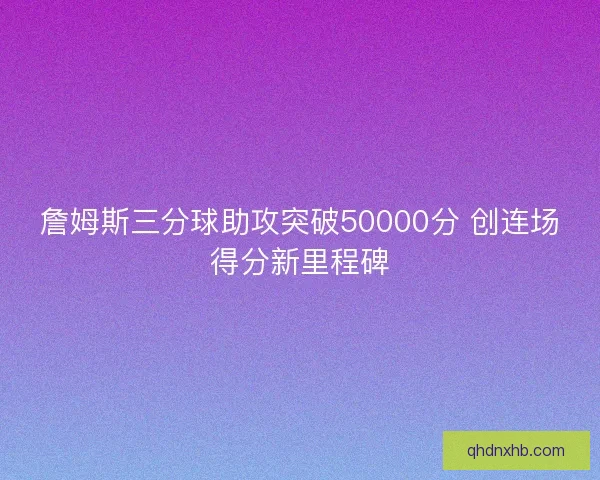 詹姆斯三分球助攻突破50000分 创连场得分新里程碑