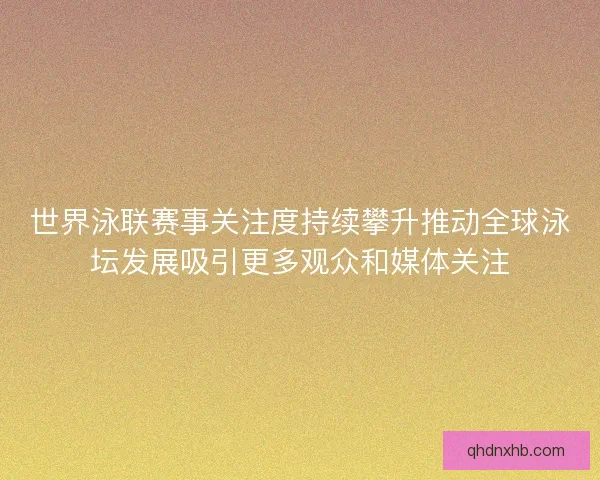 世界泳联赛事关注度持续攀升推动全球泳坛发展吸引更多观众和媒体关注