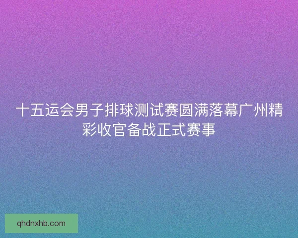 十五运会男子排球测试赛圆满落幕广州精彩收官备战正式赛事
