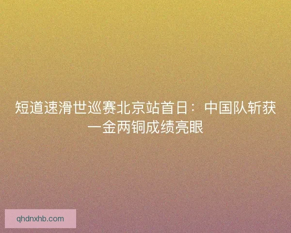 短道速滑世巡赛北京站首日：中国队斩获一金两铜成绩亮眼