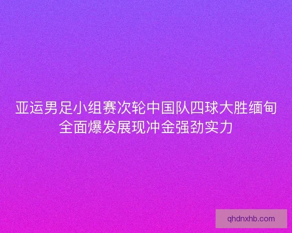 亚运男足小组赛次轮中国队四球大胜缅甸全面爆发展现冲金强劲实力 亚运男足小组赛次轮中国队四球大胜缅甸全面爆发展现冲金强劲实力