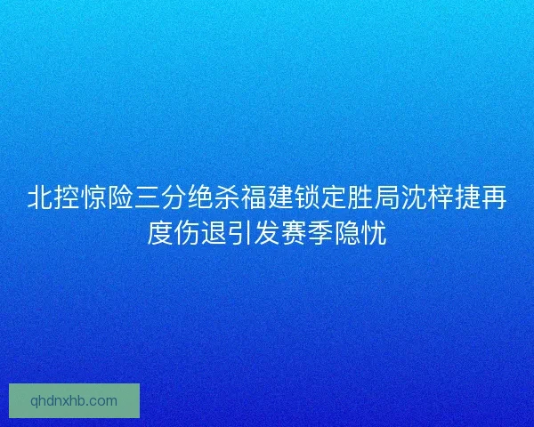 北控惊险三分绝杀福建锁定胜局沈梓捷再度伤退引发赛季隐忧