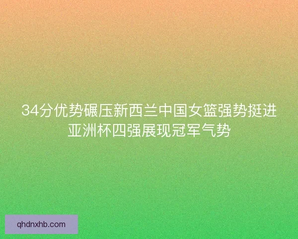 34分优势碾压新西兰中国女篮强势挺进亚洲杯四强展现冠军气势
