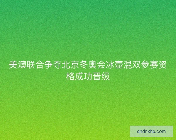 美澳联合争夺北京冬奥会冰壶混双参赛资格成功晋级
